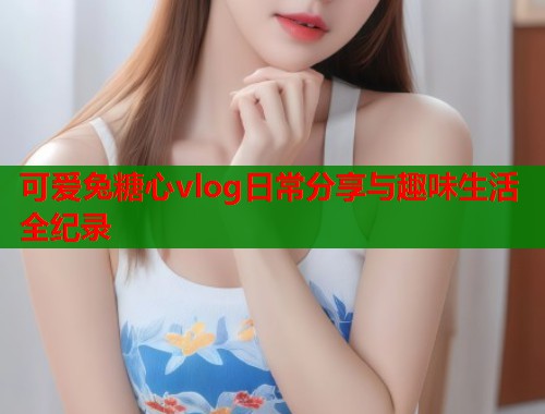 可爱兔糖心vlog日常分享与趣味生活全纪录 可爱兔糖心vlog日常分享与趣味生活全纪录