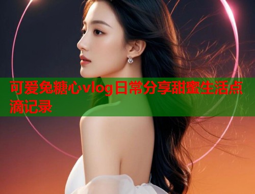 可爱兔糖心vlog日常分享甜蜜生活点滴记录