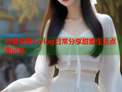 可爱兔糖心vlog日常分享甜蜜生活点滴记录 可爱兔糖心vlog日常分享甜蜜生活点滴记录
