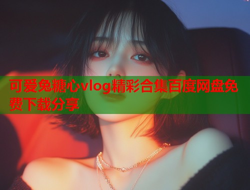 可爱兔糖心vlog精彩合集百度网盘免费下载分享 可爱兔糖心vlog精彩合集百度网盘免费下载分享