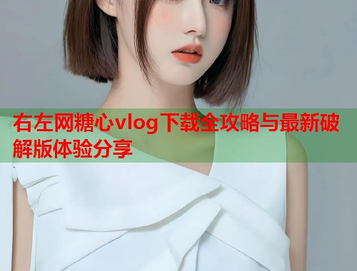 右左网糖心vlog下载全攻略与最新破解版体验分享 右左网糖心vlog下载全攻略与最新破解版体验分享