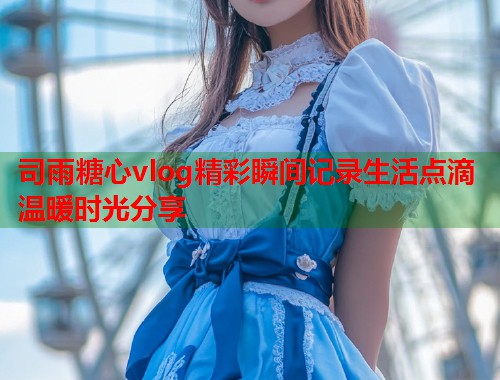 司雨糖心vlog精彩瞬间记录生活点滴温暖时光分享 司雨糖心vlog精彩瞬间记录生活点滴温暖时光分享