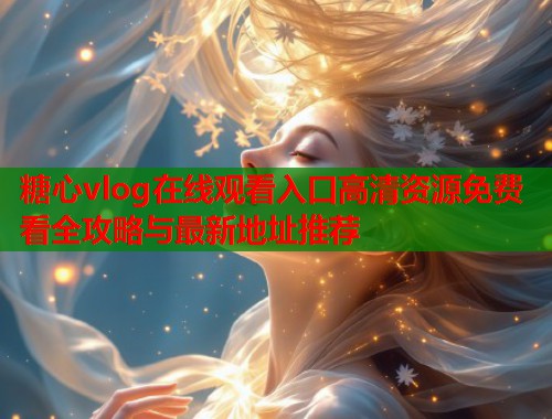 糖心vlog在线观看入口高清资源免费看全攻略与最新地址推荐 糖心vlog在线观看入口高清资源免费看全攻略与最新地址推荐