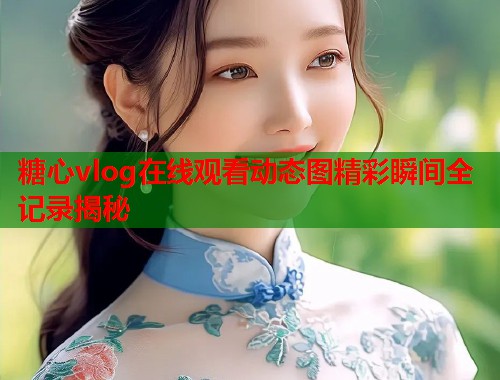 糖心vlog在线观看动态图精彩瞬间全记录揭秘 糖心vlog在线观看动态图精彩瞬间全记录揭秘