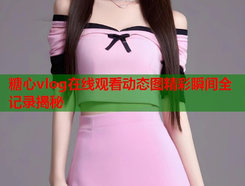 糖心vlog在线观看动态图精彩瞬间全记录揭秘