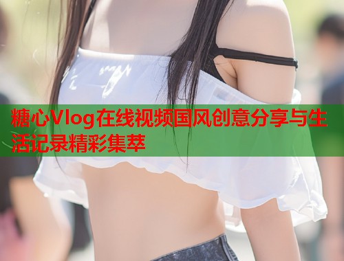 糖心Vlog在线视频国风创意分享与生活记录精彩集萃 糖心Vlog在线视频国风创意分享与生活记录精彩集萃