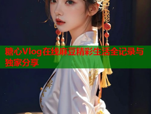糖心Vlog在线麻豆精彩生活全记录与独家分享 糖心Vlog在线麻豆精彩生活全记录与独家分享