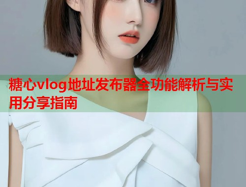 糖心vlog地址发布器全功能解析与实用分享指南 糖心vlog地址发布器全功能解析与实用分享指南
