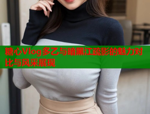 糖心Vlog多乙与暗黑江疏影的魅力对比与风采展现 糖心Vlog多乙与暗黑江疏影的魅力对比与风采展现