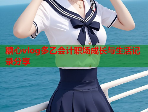 糖心vlog多乙会计职场成长与生活记录分享 糖心vlog多乙会计职场成长与生活记录分享