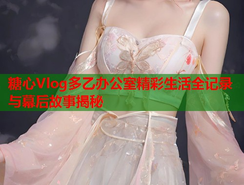 糖心Vlog多乙办公室精彩生活全记录与幕后故事揭秘 糖心Vlog多乙办公室精彩生活全记录与幕后故事揭秘