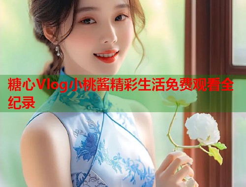 糖心Vlog小桃酱精彩生活免费观看全纪录 糖心Vlog小桃酱精彩生活免费观看全纪录