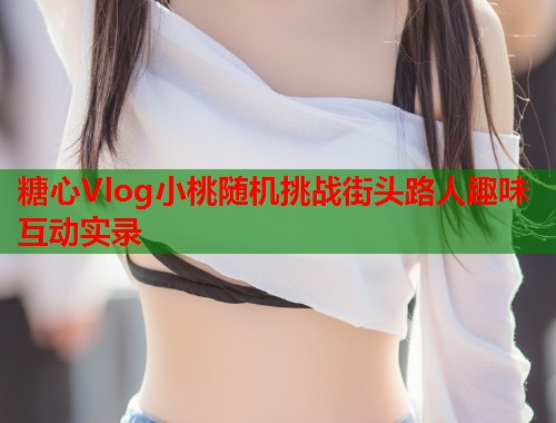 糖心Vlog小桃随机挑战街头路人趣味互动实录 糖心Vlog小桃随机挑战街头路人趣味互动实录