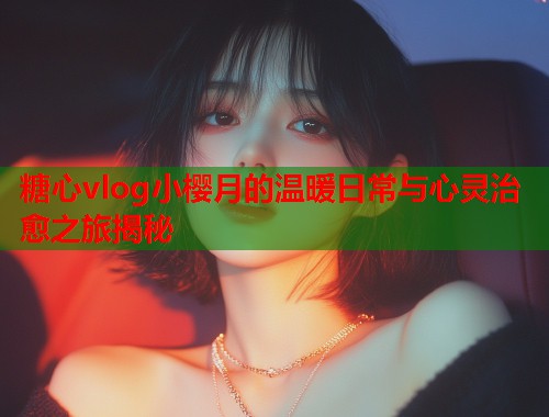 糖心vlog小樱月的温暖日常与心灵治愈之旅揭秘 糖心vlog小樱月的温暖日常与心灵治愈之旅揭秘