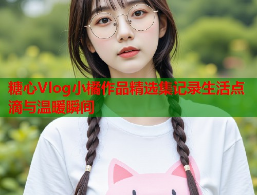 糖心Vlog小橘作品精选集记录生活点滴与温暖瞬间 糖心Vlog小橘作品精选集记录生活点滴与温暖瞬间