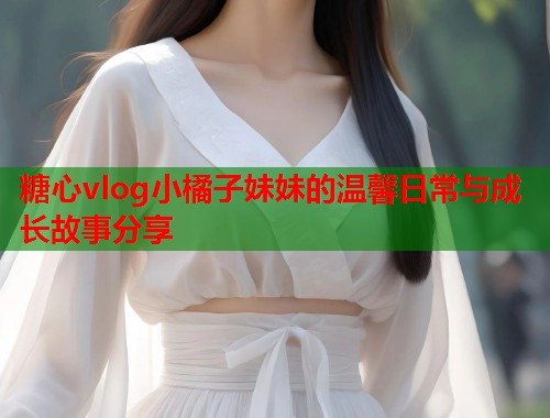 糖心vlog小橘子妹妹的温馨日常与成长故事分享 糖心vlog小橘子妹妹的温馨日常与成长故事分享