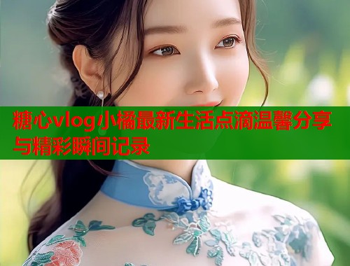 糖心vlog小橘最新生活点滴温馨分享与精彩瞬间记录 糖心vlog小橘最新生活点滴温馨分享与精彩瞬间记录