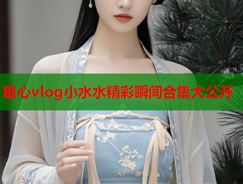 糖心vlog小水水精彩瞬间合集大公开 糖心vlog小水水精彩瞬间合集大公开