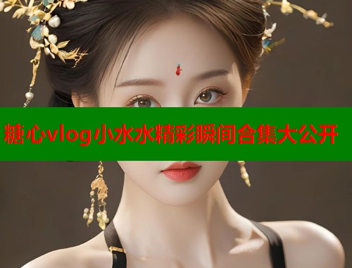 糖心vlog小水水精彩瞬间合集大公开
