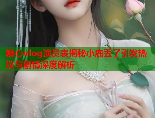 糖心vlog演员表揭秘小鹿丢了引发热议与剧情深度解析