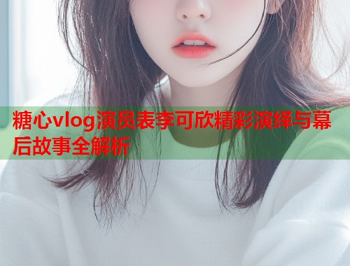 糖心vlog演员表李可欣精彩演绎与幕后故事全解析 糖心vlog演员表李可欣精彩演绎与幕后故事全解析