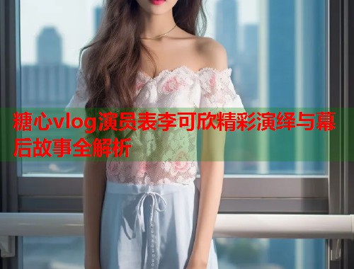 糖心vlog演员表李可欣精彩演绎与幕后故事全解析