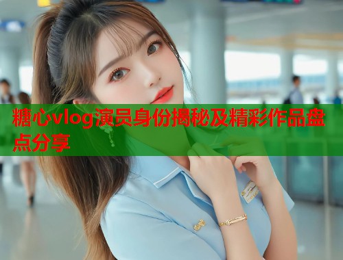 糖心vlog演员身份揭秘及精彩作品盘点分享 糖心vlog演员身份揭秘及精彩作品盘点分享