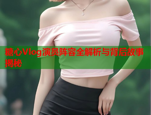 糖心Vlog演员阵容全解析与背后故事揭秘 糖心Vlog演员阵容全解析与背后故事揭秘