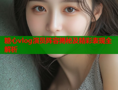 糖心vlog演员阵容揭秘及精彩表现全解析 糖心vlog演员阵容揭秘及精彩表现全解析