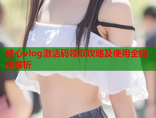 糖心vlog激活码领取攻略及使用全指南解析 糖心vlog激活码领取攻略及使用全指南解析