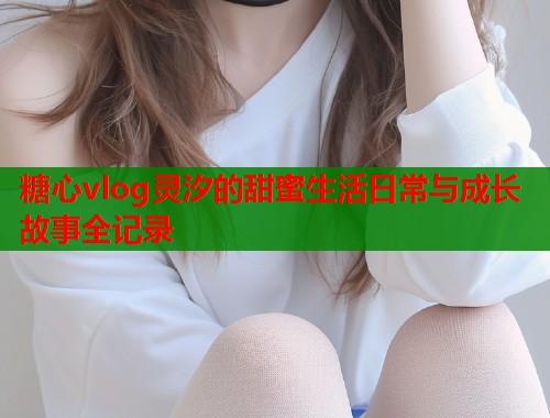 糖心vlog灵汐的甜蜜生活日常与成长故事全记录 糖心vlog灵汐的甜蜜生活日常与成长故事全记录