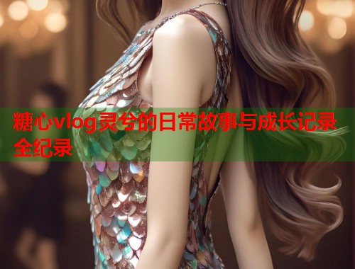 糖心vlog灵兮的日常故事与成长记录全纪录 糖心vlog灵兮的日常故事与成长记录全纪录