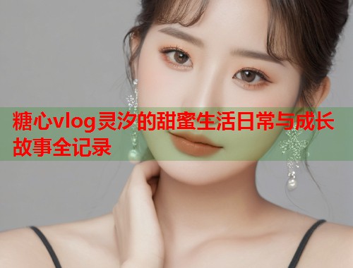 糖心vlog灵汐的甜蜜生活日常与成长故事全记录