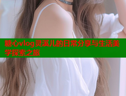 糖心vlog灵溪儿的日常分享与生活美学探索之旅 糖心vlog灵溪儿的日常分享与生活美学探索之旅