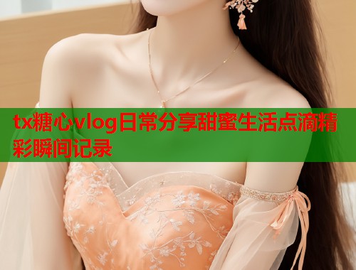 tx糖心vlog日常分享甜蜜生活点滴精彩瞬间记录 tx糖心vlog日常分享甜蜜生活点滴精彩瞬间记录