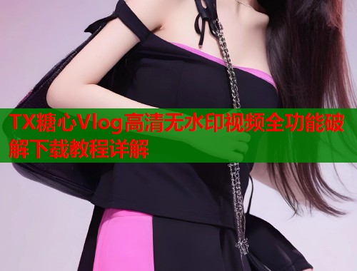 TX糖心Vlog高清无水印视频全功能破解下载教程详解 TX糖心Vlog高清无水印视频全功能破解下载教程详解