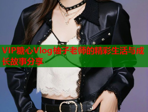 VIP糖心Vlog柚子老师的精彩生活与成长故事分享