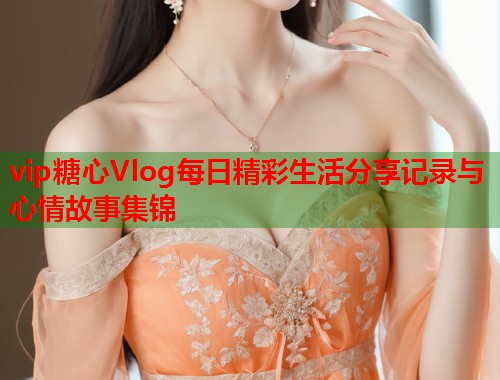 vip糖心Vlog每日精彩生活分享记录与心情故事集锦