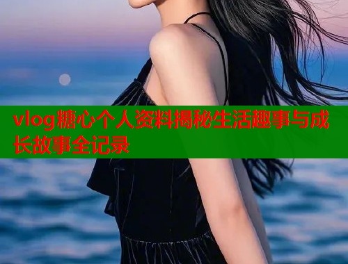 vlog糖心个人资料揭秘生活趣事与成长故事全记录 vlog糖心个人资料揭秘生活趣事与成长故事全记录