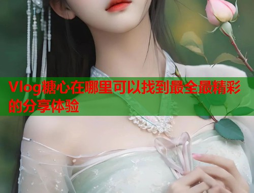 Vlog糖心在哪里可以找到最全最精彩的分享体验 Vlog糖心在哪里可以找到最全最精彩的分享体验