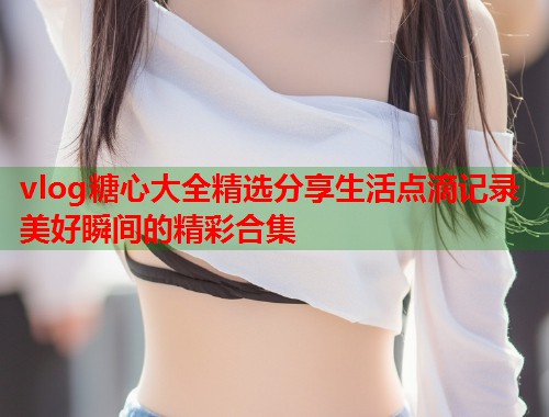 vlog糖心大全精选分享生活点滴记录美好瞬间的精彩合集 vlog糖心大全精选分享生活点滴记录美好瞬间的精彩合集