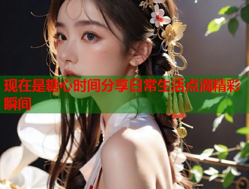 现在是糖心时间分享日常生活点滴精彩瞬间