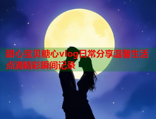 甜心宝贝糖心vlog日常分享温馨生活点滴精彩瞬间记录