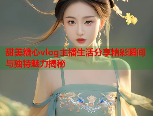 甜美糖心vlog主播生活分享精彩瞬间与独特魅力揭秘