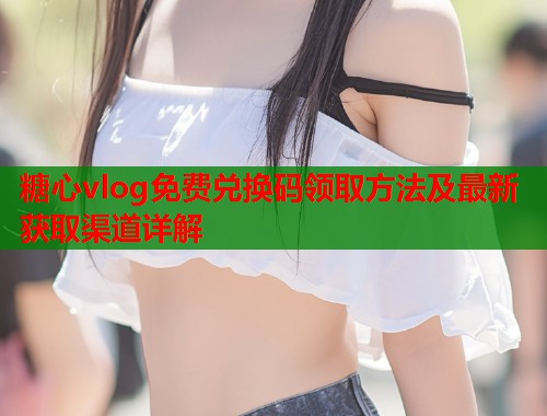 糖心vlog免费兑换码领取方法及最新获取渠道详解