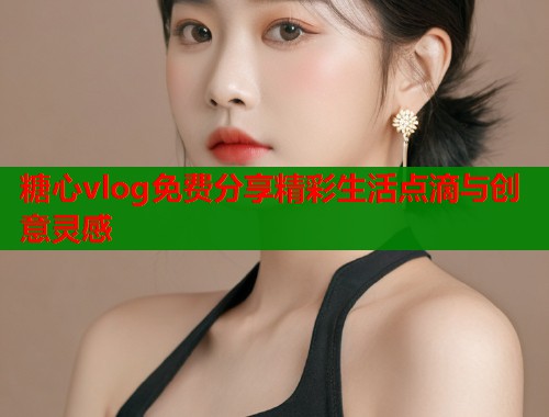 糖心vlog免费分享精彩生活点滴与创意灵感