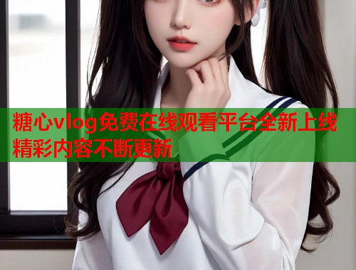 糖心vlog免费在线观看平台全新上线精彩内容不断更新