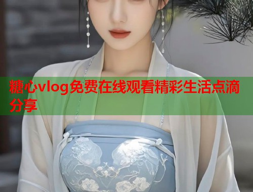 糖心vlog免费在线观看精彩生活点滴分享