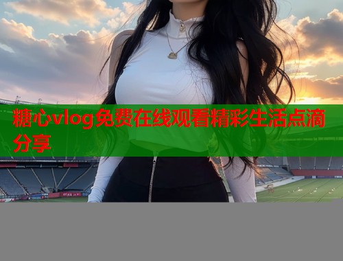 糖心vlog免费在线观看精彩生活点滴分享
