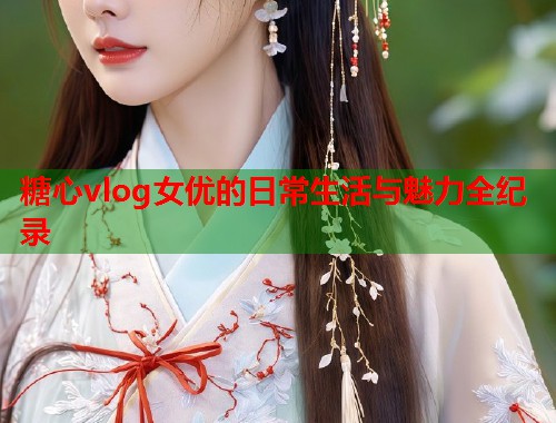 糖心vlog女优的日常生活与魅力全纪录